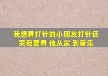 我想看打针的小朋友打针还哭我要看 他从家 到音乐